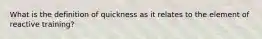 What is the definition of quickness as it relates to the element of reactive training?