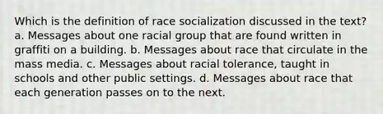 Which is the definition of race socialization discussed in the text? a. Messages about one racial group that are found written in graffiti on a building. b. Messages about race that circulate in the mass media. c. Messages about racial tolerance, taught in schools and other public settings. d. Messages about race that each generation passes on to the next.