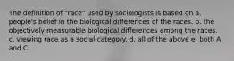 The definition of "race" used by sociologists is based on a. people's belief in the biological differences of the races. b. the objectively measurable biological differences among the races. c. viewing race as a social category. d. all of the above e. both A and C