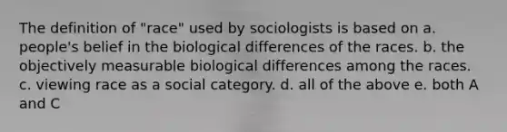 The definition of "race" used by sociologists is based on a. people's belief in the biological differences of the races. b. the objectively measurable biological differences among the races. c. viewing race as a social category. d. all of the above e. both A and C