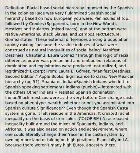 Definition: Racial based social hierarchy imposed by the Spanish in the colonies Race was very fluid/mixed Spanish social hierarchy based on how European you were. Peninsulas at top, followed by Creoles (Sp parents, born in the New World), Mestizos and Mulattos (mixed races), and at the bottom were Native Americans, Black Slaves, and Zambos Text/Lecture: Gomez states "These external differences among a population rapidly mixing "became the visible indexes of what were construed as natural inequalities of social being" Manifest Destinies, Chapter 2, Laura Gomez "Through this logic of racial difference, power was personified and embodied; relations of domination and exploitation were produced, naturalized, and legitimized" Excerpt From: Laura E. Gómez. "Manifest Destinies, Second Edition." Apple Books. Significance to class: New Mexican hierarchy (pg 51): Spaniards Indian/Spanish Indians who left to Spanish speaking settlements Indians (pueblo)-- interacted with the others Other Indians -- resisted Spanish domination Indian/Black mestizos were at the very bottom Can change casts based on phenotype, wealth, whether or not you assimilated into Spanish culture Significance?? Even though the Spanish Casta system is gone, it left residue in the Americas. It created racial inequality on the basis of skin color. (COLORISM) A race-based inequality built around the mixes of Spaniards, Indians, and Africans. It was also based on action and achievement, where one could literally change their 'race' in the casta system by owning more land or taking on high positions. Especially in LA, because there weren't many high Euros. ancestry there.