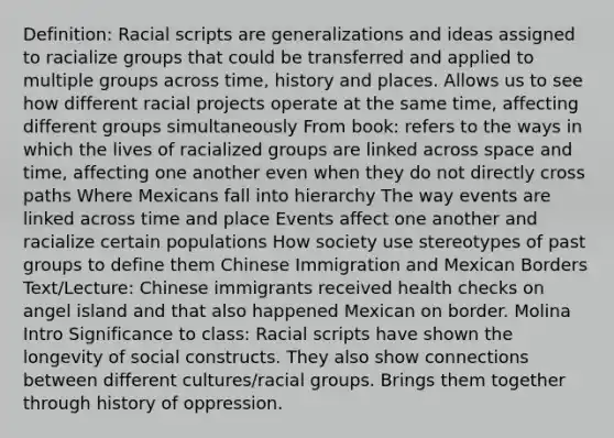 Definition: Racial scripts are generalizations and ideas assigned to racialize groups that could be transferred and applied to multiple groups across time, history and places. Allows us to see how different racial projects operate at the same time, affecting different groups simultaneously From book: refers to the ways in which the lives of racialized groups are linked across space and time, affecting one another even when they do not directly cross paths Where Mexicans fall into hierarchy The way events are linked across time and place Events affect one another and racialize certain populations How society use stereotypes of past groups to define them Chinese Immigration and Mexican Borders Text/Lecture: Chinese immigrants received health checks on angel island and that also happened Mexican on border. Molina Intro Significance to class: Racial scripts have shown the longevity of social constructs. They also show connections between different cultures/racial groups. Brings them together through history of oppression.