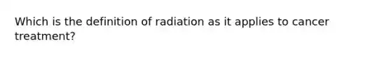 Which is the definition of radiation as it applies to cancer treatment?