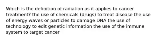 Which is the definition of radiation as it applies to cancer treatment? the use of chemicals (drugs) to treat disease the use of energy waves or particles to damage DNA the use of technology to edit genetic information the use of the immune system to target cancer