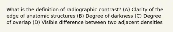 What is the definition of radiographic contrast? (A) Clarity of the edge of anatomic structures (B) Degree of darkness (C) Degree of overlap (D) Visible difference between two adjacent densities