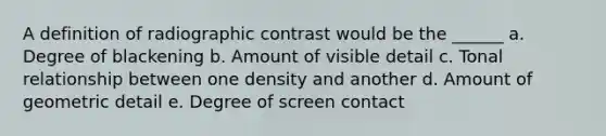 A definition of radiographic contrast would be the ______ a. Degree of blackening b. Amount of visible detail c. Tonal relationship between one density and another d. Amount of geometric detail e. Degree of screen contact