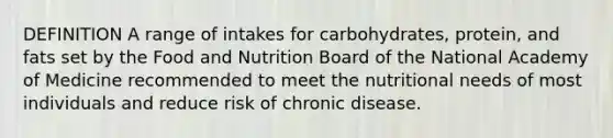 DEFINITION A range of intakes for carbohydrates, protein, and fats set by the Food and Nutrition Board of the National Academy of Medicine recommended to meet the nutritional needs of most individuals and reduce risk of chronic disease.