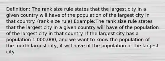 Definition: The rank size rule states that the largest city in a given country will have of the population of the largest city in that country. (rank-size rule) Example:The rank size rule states that the largest city in a given country will have of the population of the largest city in that country. If the largest city has a population 1,000,000, and we want to know the population of the fourth largest city, it will have of the population of the largest city