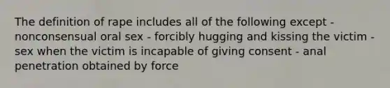 The definition of rape includes all of the following except - nonconsensual oral sex - forcibly hugging and kissing the victim - sex when the victim is incapable of giving consent - anal penetration obtained by force