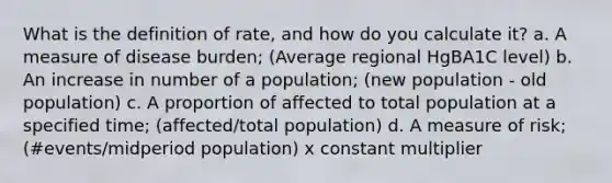 What is the definition of rate, and how do you calculate it? a. A measure of disease burden; (Average regional HgBA1C level) b. An increase in number of a population; (new population - old population) c. A proportion of affected to total population at a specified time; (affected/total population) d. A measure of risk; (#events/midperiod population) x constant multiplier