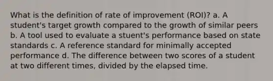 What is the definition of rate of improvement (ROI)? a. A student's target growth compared to the growth of similar peers b. A tool used to evaluate a stuent's performance based on state standards c. A reference standard for minimally accepted performance d. The difference between two scores of a student at two different times, divided by the elapsed time.