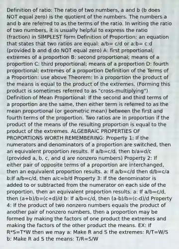 Definition of ratio: The ratio of two numbers, a and b (b does NOT equal zero) is the quotient of the numbers. The numbers a and b are referred to as the terms of the ratio. In writing the ratio of two numbers, it is usually helpful to express the ratio (fraction) in SIMPLEST form Definition of Proportion: an equation that states that two ratios are equal: a/b= c/d or a:b= c:d (provided b and d do NOT equal zero) A: first proportional; extremes of a proportion B: second proportional; means of a proportion C: third proportional; means of a proportion D: fourth proportional; extremes of a proportion Definition of the Terms of a Proportion: use above Theorem: In a proportion the product of the means is equal to the product of the extremes. (Forming this product is sometimes referred to as "cross-multiplying") Definition of Mean Proportional: If the second and third terms of a proportion are the same, then either term is referred to as the mean proportional (or geometric mean) between the first and fourth terms of the proportion. Two ratios are in proportion if the product of the means of the resulting proportion is equal to the product of the extremes. ALGEBRAIC PROPERTIES OF PROPORTIONS WORTH REMEMBERING: Property 1: If the numerators and denominators of a proportion are switched, then an equivalent proportion results. If a/b=c/d, then b/a=d/c (provided a, b, c, and d are nonzero numbers) Property 2: If either pair of opposite terms of a proportion are interchanged, then an equivalent proportion results. a: If a/b=c/d then d/b=c/a b:If a/b=c/d, then a/c=b/d Property 3: If the denominator is added to or subtracted from the numerator on each side of the proportion, then an equivalent proportion results. a: If a/b=c/d, then (a+b)/b=(c+d)/d b: If a/b=c/d, then (a-b)/b=(c-d)/d Property 4: If the product of two nonzero numbers equals the product of another pair of nonzero numbers, then a proportion may be formed by making the factors of one product the extremes and making the factors of the other product the means. EX: If R*S=T*W then we may a: Make R and S the extremes: R/T=W/S b: Make R ad S the means: T/R=S/W