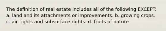 The definition of real estate includes all of the following EXCEPT: a. land and its attachments or improvements. b. growing crops. c. air rights and subsurface rights. d. fruits of nature