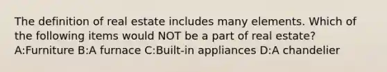 The definition of real estate includes many elements. Which of the following items would NOT be a part of real estate? A:Furniture B:A furnace C:Built-in appliances D:A chandelier