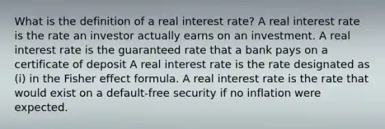 What is the definition of a real interest rate? A real interest rate is the rate an investor actually earns on an investment. A real interest rate is the guaranteed rate that a bank pays on a certificate of deposit A real interest rate is the rate designated as (i) in the Fisher effect formula. A real interest rate is the rate that would exist on a default-free security if no inflation were expected.