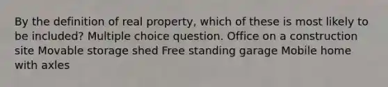 By the definition of real property, which of these is most likely to be included? Multiple choice question. Office on a construction site Movable storage shed Free standing garage Mobile home with axles