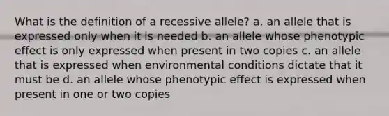 What is the definition of a recessive allele? a. an allele that is expressed only when it is needed b. an allele whose phenotypic effect is only expressed when present in two copies c. an allele that is expressed when environmental conditions dictate that it must be d. an allele whose phenotypic effect is expressed when present in one or two copies