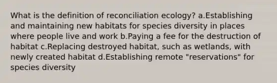 What is the definition of reconciliation ecology? a.Establishing and maintaining new habitats for species diversity in places where people live and work b.Paying a fee for the destruction of habitat c.Replacing destroyed habitat, such as wetlands, with newly created habitat d.Establishing remote "reservations" for species diversity