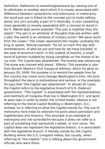 Definition: Reference to something/someone by naming one of its attributes or another word which it is closely associated with. Difference between synecdoche and metonymy: in metonymy, the word you use is linked to the concept you're really talking about, but isn't actually a part of it. Basically, it uses something more generally or loosely associated with a concept to stand in for it. (World wide words website) "The pen is mightier than the sword." The pen is an attribute of thoughts that are written with a pen; the sword is an attribute of military action "We await word from the crown." The crown represents the royalty--probably the king or queen. Textual example: "So let us mark this day with remembrance, of who we are and how far we have traveled. In the year of America's birth, in the coldest of months, a small band of patriots huddled by dying campfires on the shores of an icy river. The Capitol was abandoned. The enemy was advancing. The snow was stained with blood." Effects: This example is also from Barack Obama's First Inaugural Address, which he gave on January 20, 2009. His purpose is to remind the people how far this country has come since George Washington's time. His tone throughout the piece is motivational and serious. In the example, he says that "the Capitol was abandoned." In almost all cases, the Capitol refers to the legislative branch of U.S. (federal) government. "The Capitol" is associated with the representatives and members of Congress that live in Washington D.C. and work to pass laws in order to better the United States. Obama is not referring to the literal Capitol Building in Washington, D.C., instead, he is referring to what the Capitol stands for. The use of metonymy here helps to reiterate his point about patriotism and togetherness and America. This example is an example of metonymy and not synecdoche because it does not refer to a part of something that represents a whole, or vice versa. The Capitol does not represent the legislative branch, it is associated with the legislative branch. It literally stands for the Capitol Building where the U.S. Congress meets, but usually, when referring to "the Capitol," one is talking about the government officials who work there.