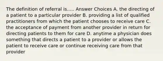 The definition of referral is..... Answer Choices A. the directing of a patient to a particular provider B. providing a list of qualified practitioners from which the patient chooses to receive care C. the acceptance of payment from another provider in return for directing patients to them for care D. anytime a physician does something that directs a patient to a provider or allows the patient to receive care or continue receiving care from that provider