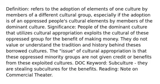 Definition: refers to the adoption of elements of one culture by members of a different cultural group, especially if the adoption is of an oppressed people's cultural elements by members of the dominant culture. Significance: People of the dominant culture that utilizes cultural appropriation exploits the cultural of these oppressed group for the benefit of making money. They do not value or understand the tradition and history behind theses borrowed cultures. The "issue" of cultural appropriation is that these oppressed minority groups are not given credit or benefits from these exploited cultures. DOC Keyword: Subculture - they are stealing subcultures for the benefits. Reading: Note on Commercial Theater.