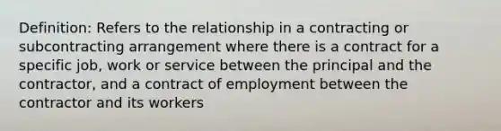 Definition: Refers to the relationship in a contracting or subcontracting arrangement where there is a contract for a specific job, work or service between the principal and the contractor, and a contract of employment between the contractor and its workers