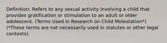 Definition: Refers to any sexual activity involving a child that provides gratification or stimulation to an adult or older adolescent. (Terms Used in Research on Child Molestation*) (*These terms are not necessarily used in statutes or other legal contexts).