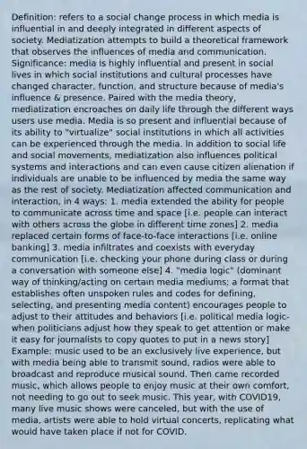 Definition: refers to a social change process in which media is influential in and deeply integrated in different aspects of society. Mediatization attempts to build a theoretical framework that observes the influences of media and communication. Significance: media is highly influential and present in social lives in which social institutions and cultural processes have changed character, function, and structure because of media's influence & presence. Paired with the media theory, mediatization encroaches on daily life through the different ways users use media. Media is so present and influential because of its ability to "virtualize" social institutions in which all activities can be experienced through the media. In addition to social life and social movements, mediatization also influences political systems and interactions and can even cause citizen alienation if individuals are unable to be influenced by media the same way as the rest of society. Mediatization affected communication and interaction, in 4 ways: 1. media extended the ability for people to communicate across time and space [i.e. people can interact with others across the globe in different time zones] 2. media replaced certain forms of face-to-face interactions [i.e. online banking] 3. media infiltrates and coexists with everyday communication [i.e. checking your phone during class or during a conversation with someone else] 4. "media logic" (dominant way of thinking/acting on certain media mediums; a format that establishes often unspoken rules and codes for defining, selecting, and presenting media content) encourages people to adjust to their attitudes and behaviors [i.e. political media logic- when politicians adjust how they speak to get attention or make it easy for journalists to copy quotes to put in a news story] Example: music used to be an exclusively live experience, but with media being able to transmit sound, radios were able to broadcast and reproduce musical sound. Then came recorded music, which allows people to enjoy music at their own comfort, not needing to go out to seek music. This year, with COVID19, many live music shows were canceled, but with the use of media, artists were able to hold virtual concerts, replicating what would have taken place if not for COVID.