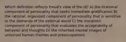 Which definition reflects Freud's view of the id? A) the irrational component of personality that seeks immediate gratification B) the rational, organized component of personality that is sensitive to the demands of the external world C) the moralistic component of personality that evaluates the acceptability of behavior and thoughts D) the inherited mental images of universal human themes and preoccupations