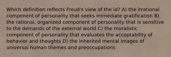 Which definition reflects Freud's view of the id? A) the irrational component of personality that seeks immediate gratification B) the rational, organized component of personality that is sensitive to the demands of the external world C) the moralistic component of personality that evaluates the acceptability of behavior and thoughts D) the inherited mental images of universal human themes and preoccupations