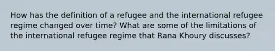 How has the definition of a refugee and the international refugee regime changed over time? What are some of the limitations of the international refugee regime that Rana Khoury discusses?