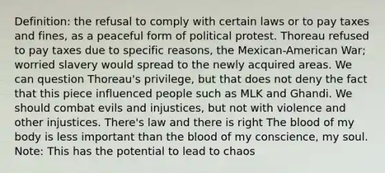 Definition: the refusal to comply with certain laws or to pay taxes and fines, as a peaceful form of political protest. Thoreau refused to pay taxes due to specific reasons, the Mexican-American War; worried slavery would spread to the newly acquired areas. We can question Thoreau's privilege, but that does not deny the fact that this piece influenced people such as MLK and Ghandi. We should combat evils and injustices, but not with violence and other injustices. There's law and there is right The blood of my body is less important than the blood of my conscience, my soul. Note: This has the potential to lead to chaos