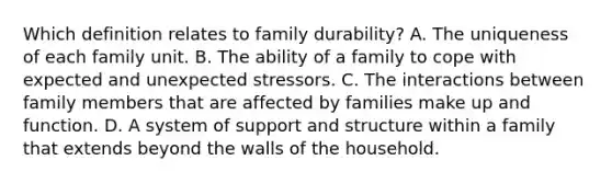 Which definition relates to family durability? A. The uniqueness of each family unit. B. The ability of a family to cope with expected and unexpected stressors. C. The interactions between family members that are affected by families make up and function. D. A system of support and structure within a family that extends beyond the walls of the household.