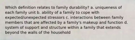 Which definition relates to family durability? a. uniqueness of each family unit b. ability of a family to cope with expected/unexpected stressors c. interactions between family members that are affected by a family's makeup and function d. system of support and structure within a family that extends beyond the walls of the household