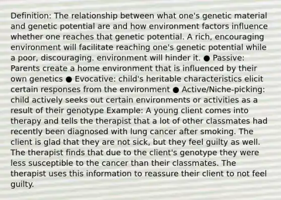 Definition: The relationship between what one's genetic material and genetic potential are and how environment factors influence whether one reaches that genetic potential. A rich, encouraging environment will facilitate reaching one's genetic potential while a poor, discouraging. environment will hinder it. ● Passive: Parents create a home environment that is influenced by their own genetics ● Evocative: child's heritable characteristics elicit certain responses from the environment ● Active/Niche-picking: child actively seeks out certain environments or activities as a result of their genotype Example: A young client comes into therapy and tells the therapist that a lot of other classmates had recently been diagnosed with lung cancer after smoking. The client is glad that they are not sick, but they feel guilty as well. The therapist finds that due to the client's genotype they were less susceptible to the cancer than their classmates. The therapist uses this information to reassure their client to not feel guilty.