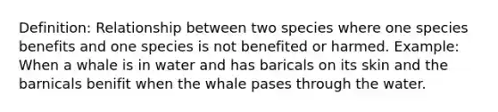 Definition: Relationship between two species where one species benefits and one species is not benefited or harmed. Example: When a whale is in water and has baricals on its skin and the barnicals benifit when the whale pases through the water.