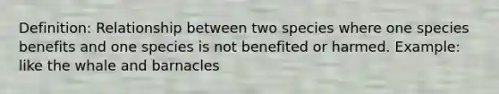 Definition: Relationship between two species where one species benefits and one species is not benefited or harmed. Example: like the whale and barnacles