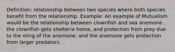 Definition: relationship between two species where both species benefit from the relationship. Example: An example of Mutualism would be the relationship between clownfish and sea anemone , the clownfish gets shelter/a home, and protection from prey due to the sting of the anemone, and the anemone gets protection from larger predators.