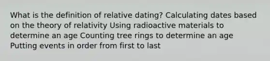 What is the definition of relative dating? Calculating dates based on the theory of relativity Using radioactive materials to determine an age Counting tree rings to determine an age Putting events in order from first to last