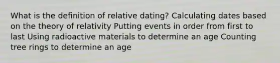 What is the definition of relative dating? Calculating dates based on the theory of relativity Putting events in order from first to last Using radioactive materials to determine an age Counting tree rings to determine an age