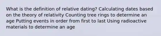 What is the definition of relative dating? Calculating dates based on the theory of relativity Counting tree rings to determine an age Putting events in order from first to last Using radioactive materials to determine an age