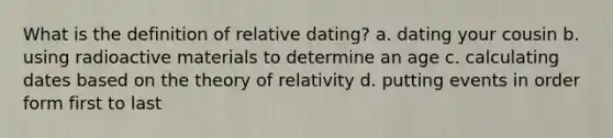 What is the definition of relative dating? a. dating your cousin b. using radioactive materials to determine an age c. calculating dates based on the theory of relativity d. putting events in order form first to last