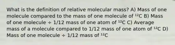 What is the definition of relative molecular mass? A) Mass of one molecule compared to the mass of one molecule of ¹²C B) Mass of one molecule ÷ 1/12 mass of one atom of ¹²C C) Average mass of a molecule compared to 1/12 mass of one atom of ¹²C D) Mass of one molecule ÷ 1/12 mass of ¹²C