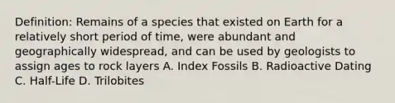 Definition: Remains of a species that existed on Earth for a relatively short period of time, were abundant and geographically widespread, and can be used by geologists to assign ages to rock layers A. Index Fossils B. Radioactive Dating C. Half-Life D. Trilobites