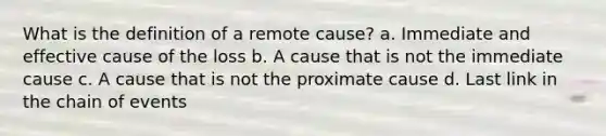 What is the definition of a remote cause? a. Immediate and effective cause of the loss b. A cause that is not the immediate cause c. A cause that is not the proximate cause d. Last link in the chain of events