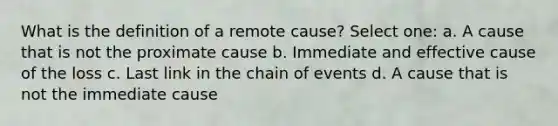 What is the definition of a remote cause? Select one: a. A cause that is not the proximate cause b. Immediate and effective cause of the loss c. Last link in the chain of events d. A cause that is not the immediate cause