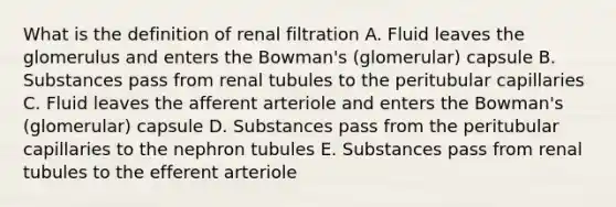 What is the definition of renal filtration A. Fluid leaves the glomerulus and enters the Bowman's (glomerular) capsule B. Substances pass from renal tubules to the peritubular capillaries C. Fluid leaves the afferent arteriole and enters the Bowman's (glomerular) capsule D. Substances pass from the peritubular capillaries to the nephron tubules E. Substances pass from renal tubules to the efferent arteriole