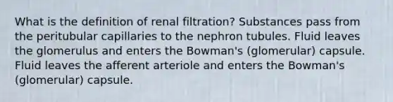 What is the definition of renal filtration? Substances pass from the peritubular capillaries to the nephron tubules. Fluid leaves the glomerulus and enters the Bowman's (glomerular) capsule. Fluid leaves the afferent arteriole and enters the Bowman's (glomerular) capsule.