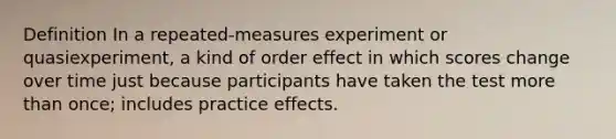 Definition In a repeated-measures experiment or quasiexperiment, a kind of order effect in which scores change over time just because participants have taken the test <a href='https://www.questionai.com/knowledge/keWHlEPx42-more-than' class='anchor-knowledge'>more than</a> once; includes practice effects.