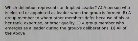 Which definition represents an Implied Leader? A) A person who is elected or appointed as leader when the group is formed. B) A group member to whom other members defer because of his or her rank, expertise, or other quality. C) A group member who emerges as a leader during the group's deliberations. D) All of the Above